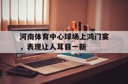 足球直播在线直播观看免费-河南体育中心球场上鸿门宴，表现让人耳目一新的简单介绍