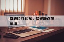 足球直播-雄鹿险胜猛龙，易建联点燃赛场