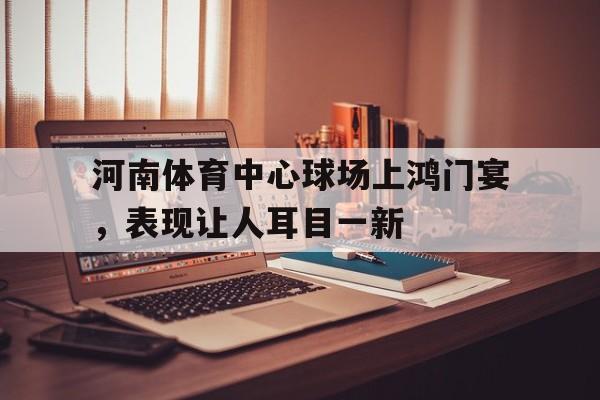 河南体育中心球场上鸿门宴，表现让人耳目一新的简单介绍