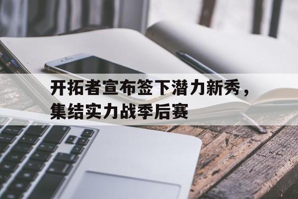 开拓者宣布签下潜力新秀，集结实力战季后赛的简单介绍